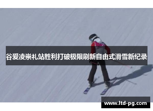 谷爱凌崇礼站胜利打破极限刷新自由式滑雪新纪录 谷爱凌崇礼站胜利打破极限刷新自由式滑雪新纪录