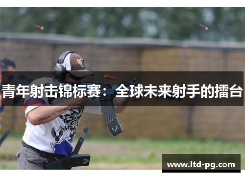 青年射击锦标赛:全球未来射手的擂台 青年射击锦标赛:全球未来射手的擂台
