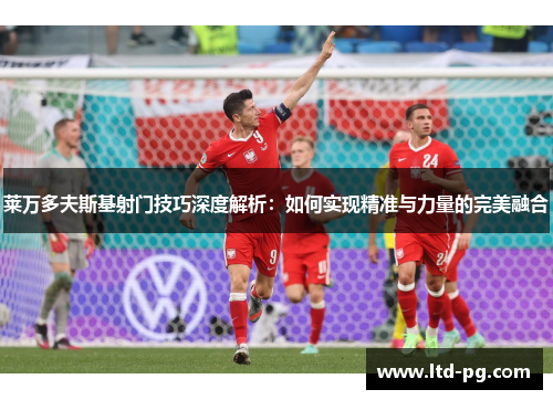 莱万多夫斯基射门技巧深度解析:如何实现精准与力量的完美融合 莱万多夫斯基射门技巧深度解析:如何实现精准与力量的完美融合