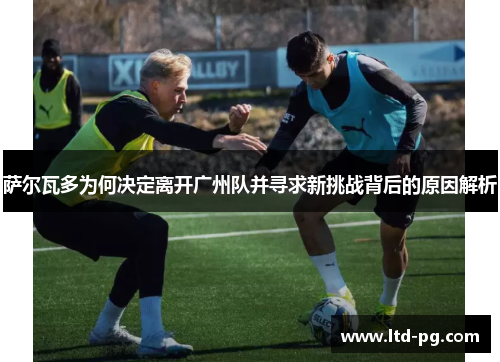 萨尔瓦多为何决定离开广州队并寻求新挑战背后的原因解析 萨尔瓦多为何决定离开广州队并寻求新挑战背后的原因解析