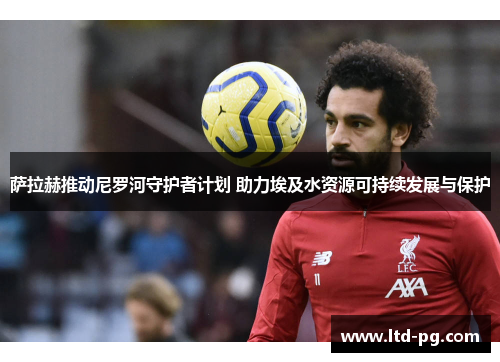 萨拉赫推动尼罗河守护者计划 助力埃及水资源可持续发展与保护