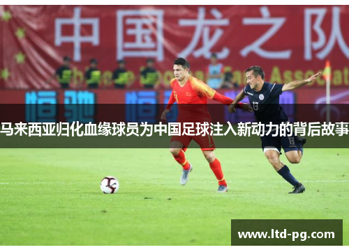马来西亚归化血缘球员为中国足球注入新动力的背后故事 马来西亚归化血缘球员为中国足球注入新动力的背后故事