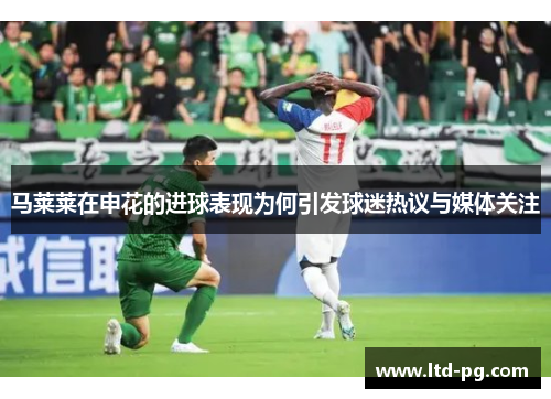 马莱莱在申花的进球表现为何引发球迷热议与媒体关注 马莱莱在申花的进球表现为何引发球迷热议与媒体关注